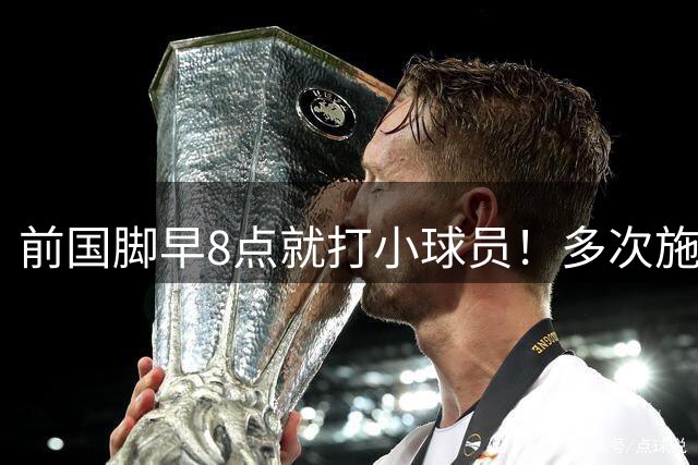 前国脚早8点就打小球员！多次施暴+蹲下抱头接着踹 队员不敢作证